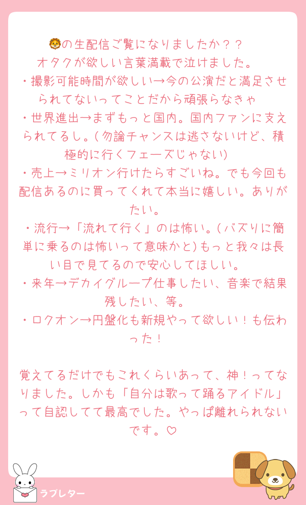 🦁の生配信ご覧になりましたか？？
オタクが欲しい言葉満載で泣けました。
・撮影可能時間が欲しい→今の公演だと満足させられてないってことだから頑張らなきゃ
・世界進出→まずもっと国内。国内ファンに支えられてるし。(勿論チャンスは逃さないけど、積極的に行くフェーズじゃない)
・売上→ミリオン行けたらすごいね。でも今回も配信あるのに買ってくれて本当に嬉しい。ありがたい。
・流行→「流れて行く」のは怖い。(バズりに簡単に乗るのは怖いって意味かと)もっと我々は長い目で見てるので安心してほしい。
・来年→デカイグループ仕事したい、音楽で結果残したい、等。
・ロクオン→円盤化も新規やって欲しい！も伝わった！

覚えてるだけでもこれくらいあって、神！ってなりました。しかも「自分は歌って踊るアイドル」って自認してて最高でした。やっぱ離れられないです。
