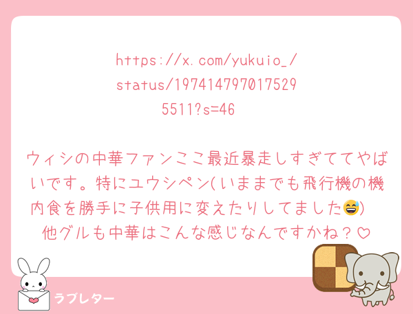 https://x.com/yukuio_/status/1974147970175295511?s=46

ウィシの中華ファンここ最近暴走しすぎててやばいです。特にユウシペン(いままでも飛行機の機内食を勝手に子供用に変えたりしてました😅)
他グルも中華はこんな感じなんですかね？