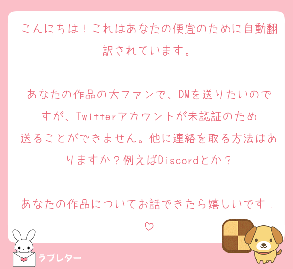 こんにちは！これはあなたの便宜のために自動翻訳されています。

あなたの作品の大ファンで、DMを送りたいのですが、Twitterアカウントが未認証のため送ることができません。他に連絡を取る方法はありますか？例えばDiscordとか？

あなたの作品についてお話できたら嬉しいです！
