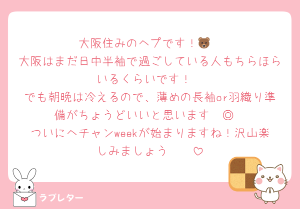 大阪住みのヘプです！🐻
大阪はまだ日中半袖で過ごしている人もちらほらいるくらいです！
でも朝晩は冷えるので、薄めの長袖or羽織り準備がちょうどいいと思います〜◎
ついにヘチャンweekが始まりますね！沢山楽しみましょう🥹♡♡