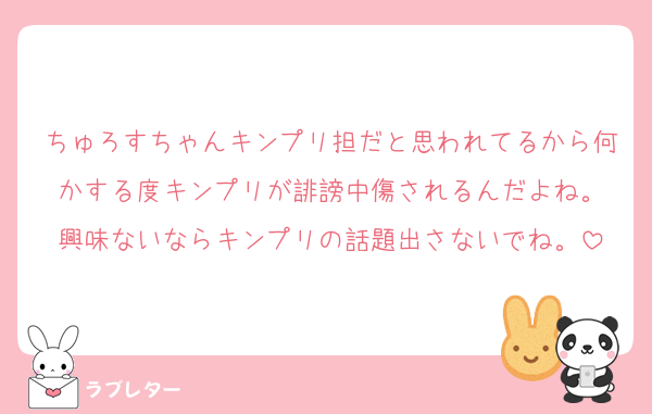 ちゅろすちゃんキンプリ担だと思われてるから何かする度キンプリが誹謗中傷されるんだよね。
興味ないならキンプリの話題出さないでね。
