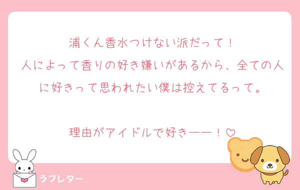 浦くん香水つけない派だって！
人によって香りの好き嫌いがあるから、全ての人に好きって思われたい僕は控えてるって。

理由がアイドルで好きーー！