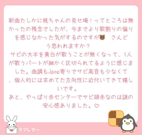 新曲たしかに桃ちゃんの見せ場！ってところは無かったの残念でしたが、今までより歌割りの偏りを感じなかった気がするのですが🐻‍❄️さんどう思われますか？
サビの大半を黄白が歌うことが無くなって、1人が歌うパートが細かく区切られてるように感じました。曲調もJpop寄りでサビ高音も少なくて、個人的には求めてた方向性に近付いてきて嬉しいです。
あと、やっぱり赤センターでサビ頭赤なのは謎の安心感ありました。