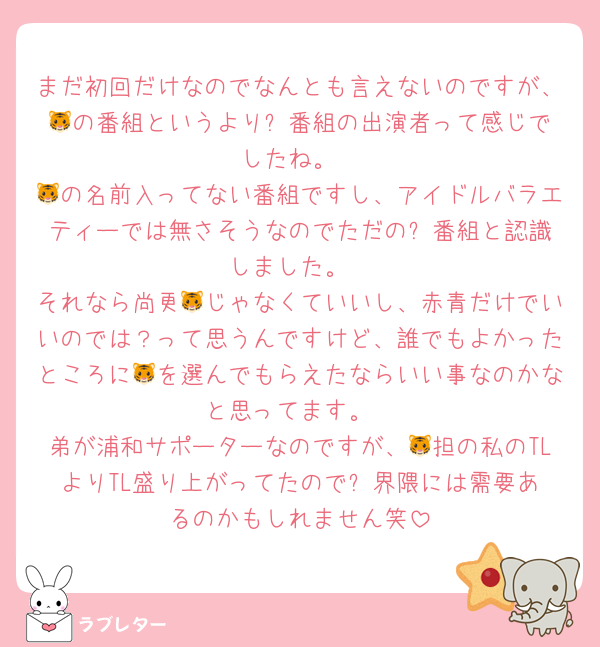 まだ初回だけなのでなんとも言えないのですが、🐯の番組というより⚽️番組の出演者って感じでしたね。
🐯の名前入ってない番組ですし、アイドルバラエティーでは無さそうなのでただの⚽️番組と認識しました。
それなら尚更🐯じゃなくていいし、赤青だけでいいのでは？って思うんですけど、誰でもよかったところに🐯を選んでもらえたならいい事なのかなと思ってます。
弟が浦和サポーターなのですが、🐯担の私のTLよりTL盛り上がってたので⚽️界隈には需要あるのかもしれません笑