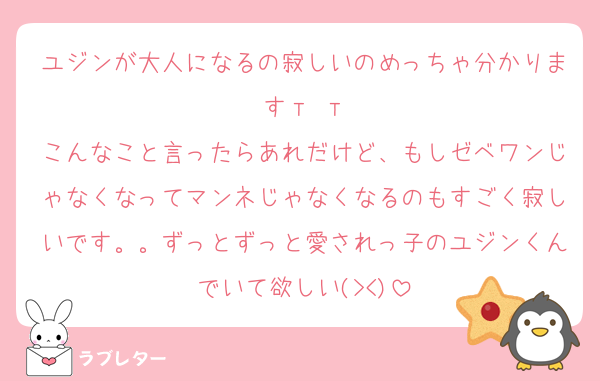 ユジンが大人になるの寂しいのめっちゃ分かります‬т т
こんなこと言ったらあれだけど、もしゼベワンじゃなくなってマンネじゃなくなるのもすごく寂しいです。。ずっとずっと愛されっ子のユジンくんでいて欲しい(><)