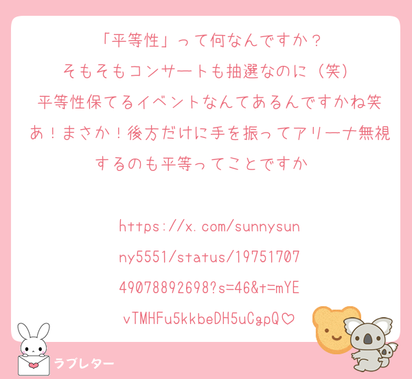 「平等性」って何なんですか？
そもそもコンサートも抽選なのに（笑）
平等性保てるイベントなんてあるんですかね笑
あ！まさか！後方だけに手を振ってアリーナ無視するのも平等ってことですか〜

https://x.com/sunnysunny5551/status/1975170749078892698?s=46&t=mYEvTMHFu5kkbeDH5uCgpQ