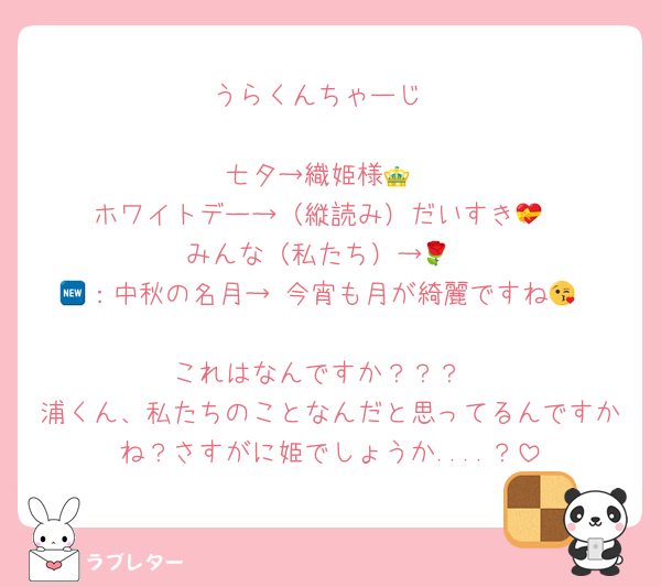 うらくんちゃーじ

七夕→織姫様👑
ホワイトデー→（縦読み）だいすき💝
みんな（私たち）→🌹
🆕：中秋の名月→ 今宵も月が綺麗ですね😘

これはなんですか？？？
浦くん、私たちのことなんだと思ってるんですかね？さすがに姫でしょうか....？