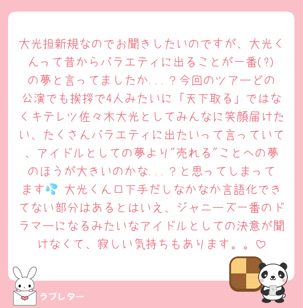 大光担新規なのでお聞きしたいのですが、大光くんって昔からバラエティに出ることが一番(?)の夢と言ってましたか...？今回のツアーどの公演でも挨拶で4人みたいに「天下取る」ではなくキテレツ佐々木大光としてみんなに笑顔届けたい、たくさんバラエティに出たいって言っていて、アイドルとしての夢より"売れる"ことへの夢のほうが大きいのかな...？と思ってしまってます💦 大光くん口下手だしなかなか言語化できてない部分はあるとはいえ、ジャニーズ一番のドラマーになるみたいなアイドルとしての決意が聞けなくて、寂しい気持ちもあります。。