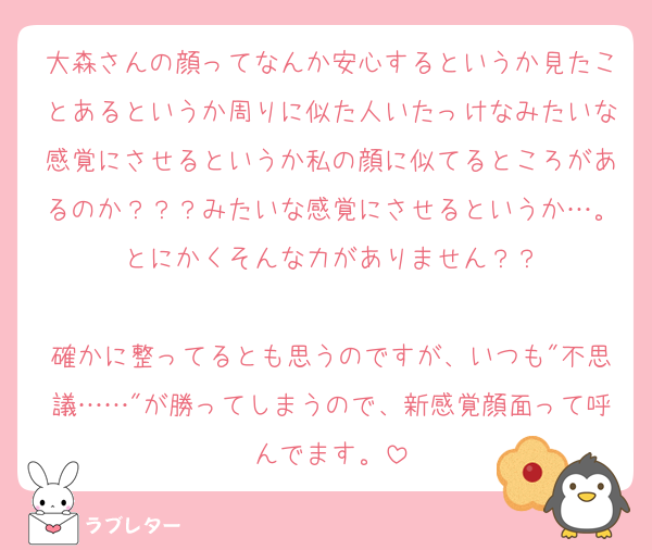 大森さんの顔ってなんか安心するというか見たことあるというか周りに似た人いたっけなみたいな感覚にさせるというか私の顔に似てるところがあるのか？？？みたいな感覚にさせるというか…。とにかくそんな力がありません？？

確かに整ってるとも思うのですが、いつも"不思議……"が勝ってしまうので、新感覚顔面って呼んでます。