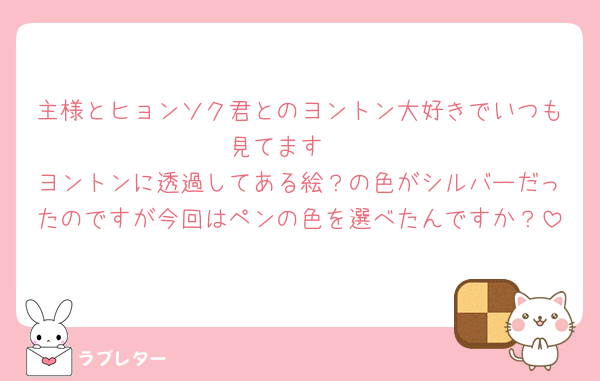 主様とヒョンソク君とのヨントン大好きでいつも見てます🩵
ヨントンに透過してある絵？の色がシルバーだったのですが今回はペンの色を選べたんですか？