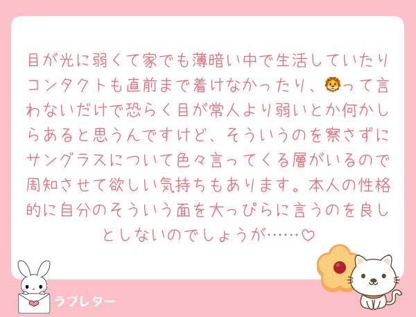 目が光に弱くて家でも薄暗い中で生活していたりコンタクトも直前まで着けなかったり、🦁って言わないだけで恐らく目が常人より弱いとか何かしらあると思うんですけど、そういうのを察さずにサングラスについて色々言ってくる層がいるので周知させて欲しい気持ちもあります。本人の性格的に自分のそういう面を大っぴらに言うのを良しとしないのでしょうが……