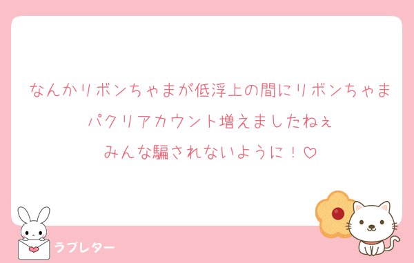 なんかリボンちゃまが低浮上の間にリボンちゃまパクリアカウント増えましたねぇ
みんな騙されないように！