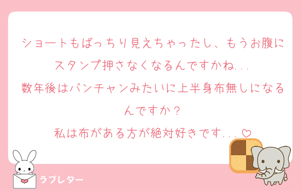 ショートもばっちり見えちゃったし、もうお腹にスタンプ押さなくなるんですかね...
数年後はバンチャンみたいに上半身布無しになるんですか？
私は布がある方が絶対好きです...