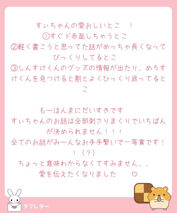 すぃちゃんの愛おしいとこ〜！
①すぐド赤面しちゃうとこ
②軽く書こうと思ってた話がめっちゃ長くなってびっくりしてるとこ
③しんすけくんのグッズの情報が出たり、めろすけくんを見つけると割とよくひっくり返ってるとこ

もーほんまにだいすきです🩷
すぃちゃんのお話は全部刺さりまくりでいちばんが決められません！！！
全てのお話がみーんなお手手繋いで一等賞です！！（？）
ちょっと意味わからなくてすみません、、
愛を伝えたくなりました🥹🩷
