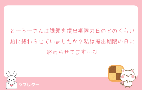 とーろーさんは課題を提出期限の日のどのくらい前に終わらせていましたか？私は提出期限の日に終わらせてます…