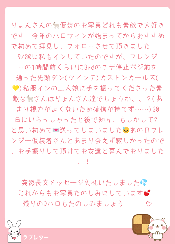 りょんさんの🐐仮装のお写真どれも素敵で大好きです！今年のハロウィンが始まってからおすすめで初めて拝見し、フォローさせて頂きました！
9/30に私もインしていたのですが、フレンジーの1時間前くらいに3rdのチデ停止ポジ前を通った先頭ダン(ツインテ)ガストンガールズ(💛)私服インの三人娘に手を振ってくださった素敵な🐐さんはりょんさん達でしょうか、、？(あまり視力がよくないため確信が持てず……)30日にいらっしゃったと後で知り、もしかして⁉️と思い初めて💌送ってしまいました😓あの日フレンジー仮装者さんとあまり会えず寂しかったので、お手振りして頂けてお友達と喜んでおりました、！

突然長文メッセージ失礼いたしました💦
これからもお写真たのしみにしています💕︎
残りのDハロもたのしみましょう〜🥰🥰