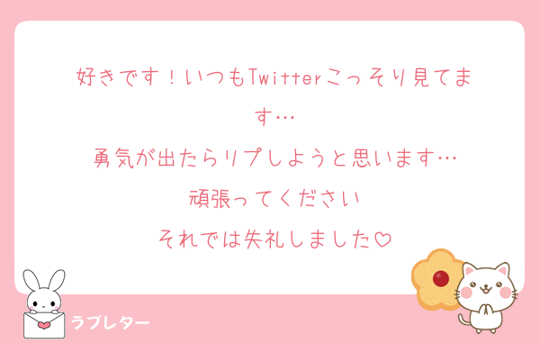 好きです！いつもTwitterこっそり見てます…
勇気が出たらリプしようと思います…
頑張ってください
それでは失礼しました