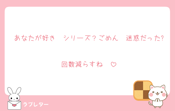 あなたが好き　シリーズ？ごめん　迷惑だった?
回数減らすね　