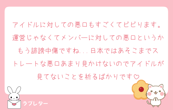 アイドルに対しての悪口もすごくてビビります。運営じゃなくてメンバーに対しての悪口というかもう誹謗中傷ですね...日本ではあそこまでストレートな悪口あまり見かけないのでアイドルが見てないことを祈るばかりです