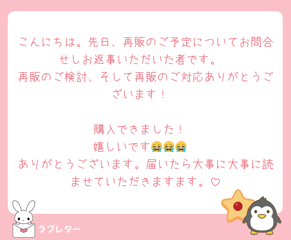 こんにちは。先日、再販のご予定についてお問合せしお返事いただいた者です。
再販のご検討、そして再販のご対応ありがとうございます！

購入できました！
嬉しいです😭😭😭
ありがとうございます。届いたら大事に大事に読ませていただきますます。