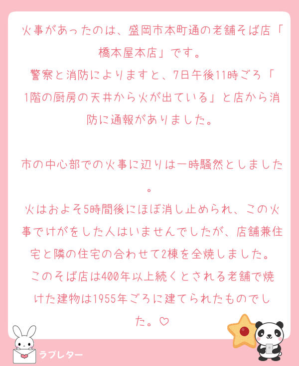 火事があったのは、盛岡市本町通の老舗そば店「橋本屋本店」です。
警察と消防によりますと、7日午後11時ごろ「1階の厨房の天井から火が出ている」と店から消防に通報がありました。

市の中心部での火事に辺りは一時騒然としました。
火はおよそ5時間後にほぼ消し止められ、この火事でけがをした人はいませんでしたが、店舗兼住宅と隣の住宅の合わせて2棟を全焼しました。
このそば店は400年以上続くとされる老舗で焼けた建物は1955年ごろに建てられたものでした。