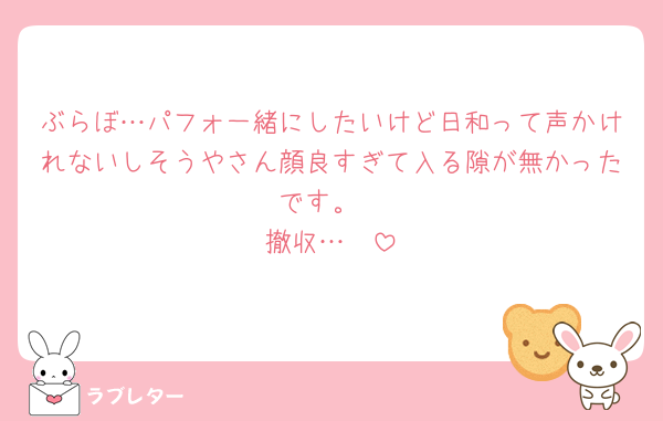 ぶらぼ…パフォ一緒にしたいけど日和って声かけれないしそうやさん顔良すぎて入る隙が無かったです。
撤収…🥺