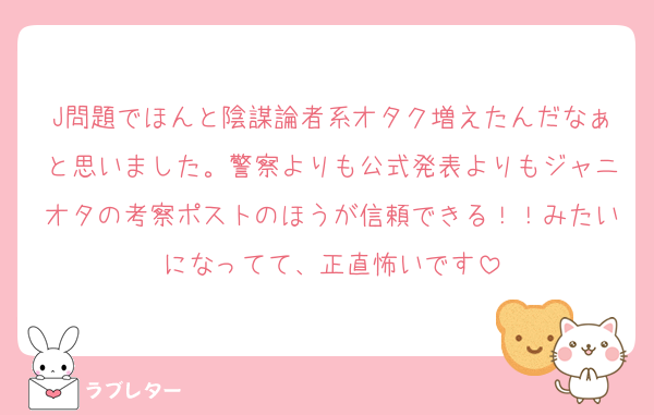 J問題でほんと陰謀論者系オタク増えたんだなぁと思いました。警察よりも公式発表よりもジャニオタの考察ポストのほうが信頼できる！！みたいになってて、正直怖いです