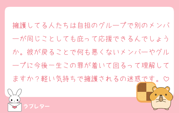 擁護してる人たちは自担のグループで別のメンバーが同じことしても庇って応援できるんでしょうか。彼が戻ることで何も悪くないメンバーやグループに今後一生この罪が着いて回るって理解してますか？軽い気持ちで擁護されるの迷惑です。