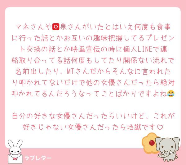 マネさんや🅾️泉さんがいたとはいえ何度も食事に行った話とかお互いの趣味把握してるプレゼント交換の話とか映画宣伝の時に個人LINEで連絡取り合ってる話何度もしてたり関係ない流れで名前出したり、MTさんだからそんなに言われたり叩かれてないだけで他の女優さんだったら絶対叩かれてるんだろうなってことばかりですよね😂
自分の好きな女優さんだったらいいけど、これが好きじゃない女優さんだったら地獄です