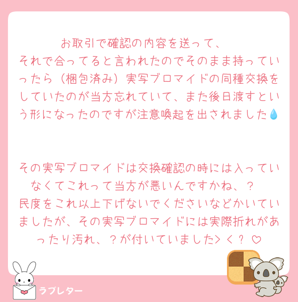 お取引で確認の内容を送って、
それで合ってると言われたのでそのまま持っていったら（梱包済み）実写ブロマイドの同種交換をしていたのが当方忘れていて、また後日渡すという形になったのですが注意喚起を出されました💧‬

その実写ブロマイドは交換確認の時には入っていなくてこれって当方が悪いんですかね、？
民度をこれ以上下げないでくださいなどかいていましたが、その実写ブロマイドには実際折れがあったり汚れ、？が付いていました> < ՞