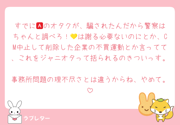 すでに🅰️のオタクが、騙されたんだから警察はちゃんと調べろ！💛は謝る必要ないのにとか、CM中止して削除した企業の不買運動とか言ってて、これをジャニオタって括られるのきついっす。
事務所問題の理不尽さとは違うからね、やめて。