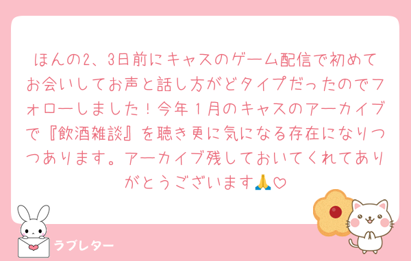 ほんの2、3日前にキャスのゲーム配信で初めてお会いしてお声と話し方がどタイプだったのでフォローしました！今年１月のキャスのアーカイブで『飲酒雑談』を聴き更に気になる存在になりつつあります。アーカイブ残しておいてくれてありがとうございます🙏