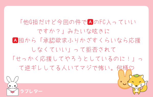 「他G担だけど今回の件で🅰️のFC入っていいですか？」みたいな呟きに
🅰️担から「承認欲求ふりかざすくらいなら応援しなくていい」って拒否されて
「せっかく応援してやろうとしているのに！」って逆ギレしてる人いてマジで怖い。何様