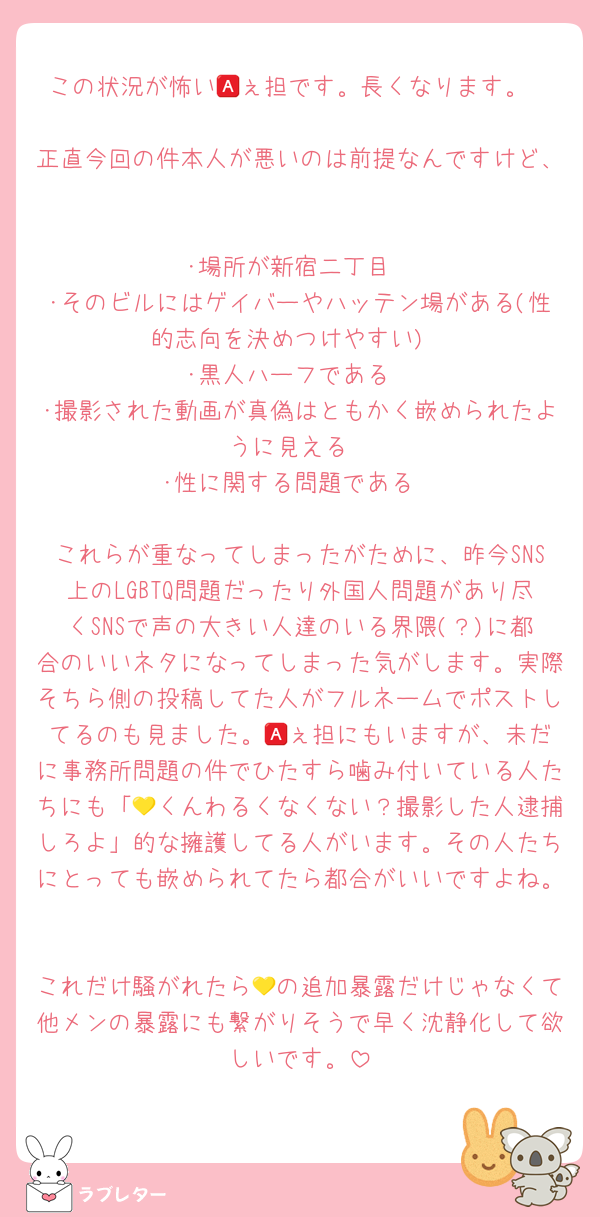 この状況が怖い🅰️ぇ担です。長くなります。

正直今回の件本人が悪いのは前提なんですけど、

･場所が新宿二丁目
･そのビルにはゲイバーやハッテン場がある(性的志向を決めつけやすい)
･黒人ハーフである
･撮影された動画が真偽はともかく嵌められたように見える
･性に関する問題である

これらが重なってしまったがために、昨今SNS上のLGBTQ問題だったり外国人問題があり尽くSNSで声の大きい人達のいる界隈(？)に都合のいいネタになってしまった気がします。実際そちら側の投稿してた人がフルネームでポストしてるのも見ました。🅰️ぇ担にもいますが、未だに事務所問題の件でひたすら噛み付いている人たちにも「💛くんわるくなくない？撮影した人逮捕しろよ」的な擁護してる人がいます。その人たちにとっても嵌められてたら都合がいいですよね。

これだけ騒がれたら💛の追加暴露だけじゃなくて他メンの暴露にも繋がりそうで早く沈静化して欲しいです。