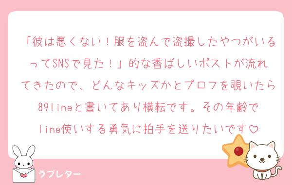 「彼は悪くない！服を盗んで盗撮したやつがいるってSNSで見た！」的な香ばしいポストが流れてきたので、どんなキッズかとプロフを覗いたら89lineと書いてあり横転です。その年齢でline使いする勇気に拍手を送りたいです