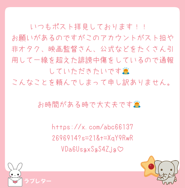 いつもポスト拝見しております！！
お願いがあるのですがこのアカウントがスト担や非オタク、映画監督さん、公式などをたくさん引用して一線を超えた誹謗中傷をしているので通報していただきたいです🙇
こんなことを頼んでしまって申し訳ありません。
お時間がある時で大丈夫です🙇

https://x.com/abc661372696914?s=21&t=XqY9RwRVDa6UsgxSgS4Zjg