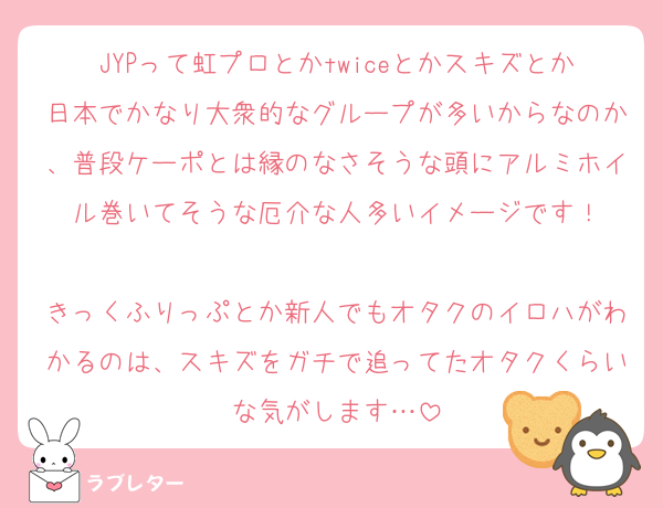 JYPって虹プロとかtwiceとかスキズとか日本でかなり大衆的なグループが多いからなのか、普段ケーポとは縁のなさそうな頭にアルミホイル巻いてそうな厄介な人多いイメージです！

きっくふりっぷとか新人でもオタクのイロハがわかるのは、スキズをガチで追ってたオタクくらいな気がします…