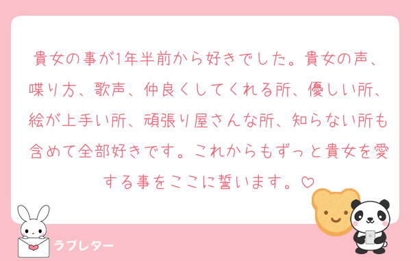 貴女の事が1年半前から好きでした。貴女の声、喋り方、歌声、仲良くしてくれる所、優しい所、絵が上手い所、頑張り屋さんな所、知らない所も含めて全部好きです。これからもずっと貴女を愛する事をここに誓います。