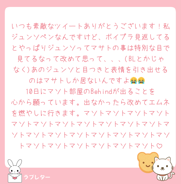 いつも素敵なツイートありがとうございます！私ジュンソペンなんですけど、ボイプラ見返してるとやっぱりジュンソってマサトの事は特別な目で見てるなって改めて思って、、、(BLとかじゃなく)あのジュンソと目つきと表情を引き出せるのはマサトしか居ないんですよ😭😭
10日にマソト部屋のBehindが出ることを心から願っています。出なかったら改めてエムネを燃やしに行きます。マソトマソトマソトマソトマソトマソトマソトマソトマソトマソトマソトマソトマソトマソトマソトマソトマソトマソトマソトマソトマソトマソトマソトマソトマソト