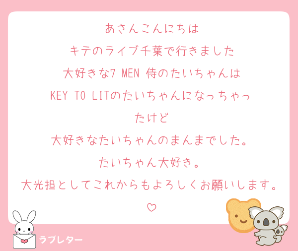 あさんこんにちは
キテのライブ千葉で行きました
大好きな7 MEN 侍のたいちゃんは
KEY TO LITのたいちゃんになっちゃったけど
大好きなたいちゃんのまんまでした。
たいちゃん大好き。
大光担としてこれからもよろしくお願いします。