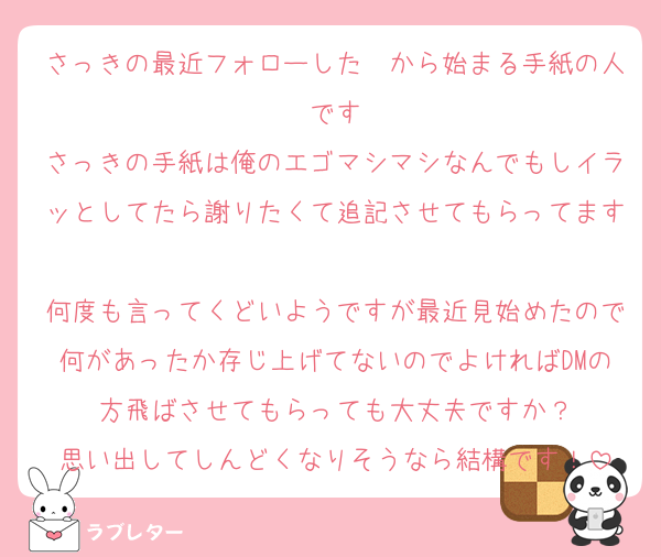 さっきの最近フォローした〜から始まる手紙の人です
さっきの手紙は俺のエゴマシマシなんでもしイラッとしてたら謝りたくて追記させてもらってます
何度も言ってくどいようですが最近見始めたので何があったか存じ上げてないのでよければDMの方飛ばさせてもらっても大丈夫ですか？
思い出してしんどくなりそうなら結構です！