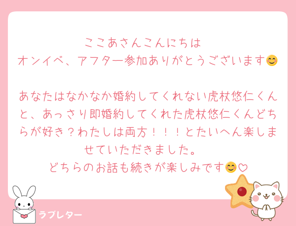 ここあさんこんにちは
オンイベ、アフター参加ありがとうございます😊
あなたはなかなか婚約してくれない虎杖悠仁くんと、あっさり即婚約してくれた虎杖悠仁くんどちらが好き？わたしは両方！！！とたいへん楽しませていただきました。
どちらのお話も続きが楽しみです😊