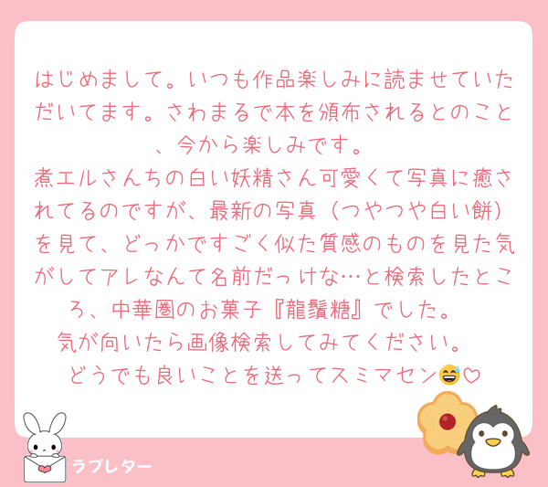 はじめまして。いつも作品楽しみに読ませていただいてます。さわまるで本を頒布されるとのこと、今から楽しみです。
煮エルさんちの白い妖精さん可愛くて写真に癒されてるのですが、最新の写真（つやつや白い餅）を見て、どっかですごく似た質感のものを見た気がしてアレなんて名前だっけな…と検索したところ、中華圏のお菓子『龍鬚糖』でした。
気が向いたら画像検索してみてください。
どうでも良いことを送ってスミマセン😅