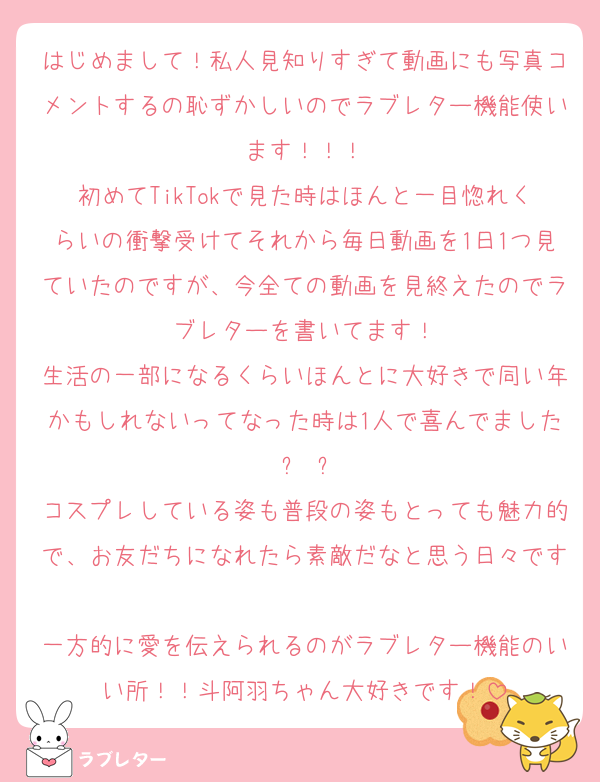 はじめまして！私人見知りすぎて動画にも写真コメントするの恥ずかしいのでラブレター機能使います！！！
初めてTikTokで見た時はほんと一目惚れくらいの衝撃受けてそれから毎日動画を1日1つ見ていたのですが、今全ての動画を見終えたのでラブレターを書いてます！
生活の一部になるくらいほんとに大好きで同い年かもしれないってなった時は1人で喜んでました ꈍ ꈍ
コスプレしている姿も普段の姿もとっても魅力的で、お友だちになれたら素敵だなと思う日々です
一方的に愛を伝えられるのがラブレター機能のいい所！！斗阿羽ちゃん大好きです！