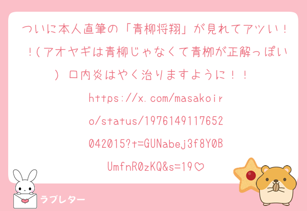ついに本人直筆の「青柳将翔」が見れてアツい！！(アオヤギは青柳じゃなくて青栁が正解っぽい) 口内炎はやく治りますように！！ 
https://x.com/masakoiro/status/1976149117652042015?t=GUNabej3f8Y0BUmfnR0zKQ&s=19