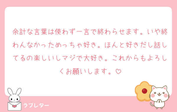 余計な言葉は使わず一言で終わらせます。いや終わんなかっためっちゃ好き。ほんと好きだし話してるの楽しいしマジで大好き。これからもよろしくお願いします。
