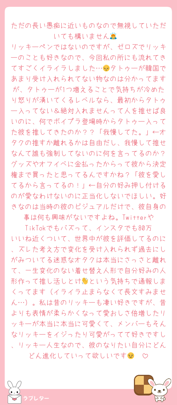 ただの長い愚痴に近いものなので無視していただいても構いません🙇
リッキーペンではないのですが、ゼロズでリッキーのことも好きなので、今回私の所にも流れてきてすごくイライラしました…😔タトゥーが韓国であまり受け入れられてない物なのは分かってますが、タトゥーが1つ増えることで気持ちが冷めたり怒りが湧いてくるレベルなら、最初からタトゥー入ってない＆絶対入れませんって人を推せば良いのに、何でボイプラ登場時からタトゥー入ってた彼を推してきたのか？？「我慢してた。」←オタクの推すか離れるかは自由だし、我慢して推せなんて誰も強制してないのに何を言ってるのか？グッズやオフイベに金払ったからって彼から決定権まで買ったと思ってるんですかね？「彼を愛してるから言ってるの！」←自分の好み押し付けるのが愛なわけないのに正当化しないでほしい。好きなのは当時の彼のビジュアルだけで、彼自身の事は何も興味がないですよね。TwitterやTikTokでもバズって、インスタでも80万いいね近くついて、世界中が彼を評価してるのに、ズレた考え方で変化を受け入れられず過去にしがみついてる迷惑なオタクは本当にさっさと離れて、一生変化のない着せ替え人形で自分好みの人形作って推し活しとけ👋という気持ちで通報しまくってます（イライラ止まらなくて長文すみません…）。私は昔のリッキーも凄い好きですが、昔よりも表情が柔らかくなって愛おしさ倍増したリッキーが本当に本当に可愛くて、メンバーもそんなリッキーをイジったり可愛がってて好きですし、リッキー人生なので、彼のなりたい自分にどんどん進化していって欲しいです😌🫶
