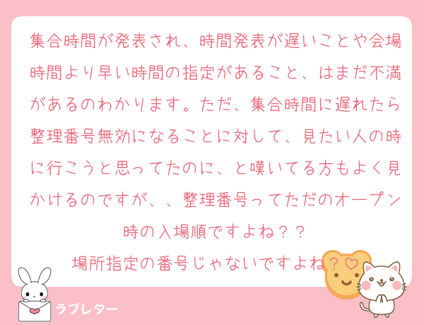 集合時間が発表され、時間発表が遅いことや会場時間より早い時間の指定があること、はまだ不満があるのわかります。ただ、集合時間に遅れたら整理番号無効になることに対して、見たい人の時に行こうと思ってたのに、と嘆いてる方もよく見かけるのですが、、整理番号ってただのオープン時の入場順ですよね？？
場所指定の番号じゃないですよね？