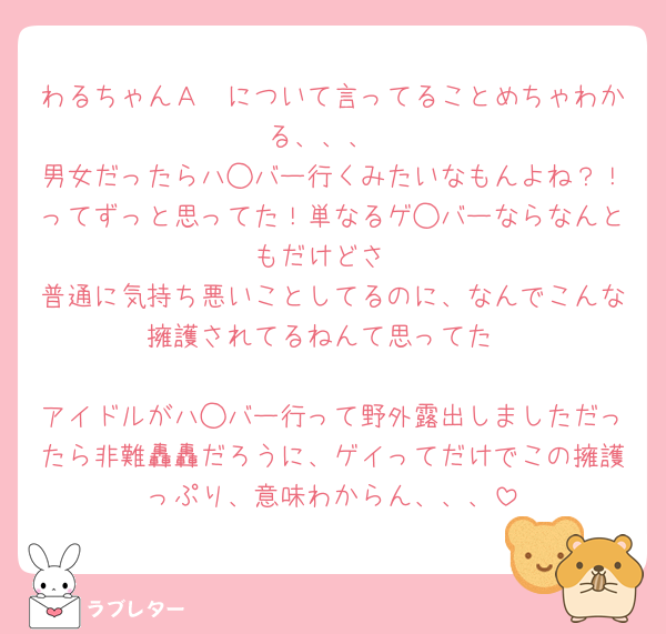 わるちゃんＡ🟡について言ってることめちゃわかる、、、
男女だったらハ◯バー行くみたいなもんよね？！ってずっと思ってた！単なるゲ◯バーならなんともだけどさ
普通に気持ち悪いことしてるのに、なんでこんな擁護されてるねんて思ってた

アイドルがハ◯バー行って野外露出しましただったら非難轟轟だろうに、ゲイってだけでこの擁護っぷり、意味わからん、、、