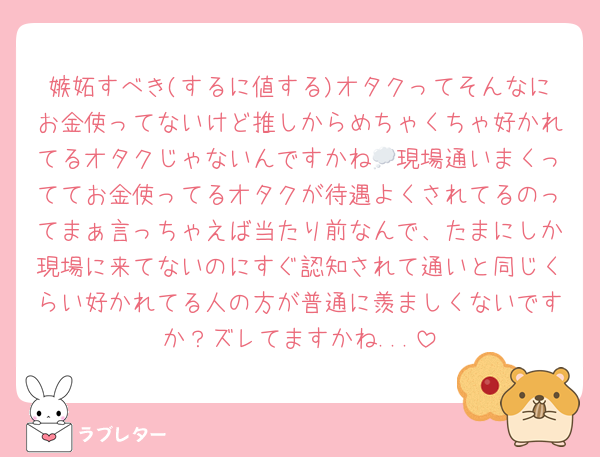 嫉妬すべき(するに値する)オタクってそんなにお金使ってないけど推しからめちゃくちゃ好かれてるオタクじゃないんですかね💭現場通いまくっててお金使ってるオタクが待遇よくされてるのってまぁ言っちゃえば当たり前なんで、たまにしか現場に来てないのにすぐ認知されて通いと同じくらい好かれてる人の方が普通に羨ましくないですか？ズレてますかね...